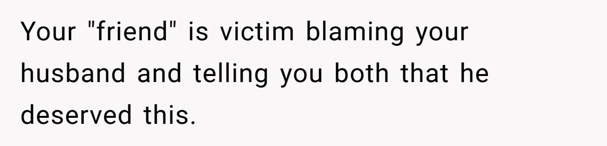 Woman Lies About Pregnancy To Protect Her Trans Husband From Transphobic Family Your "friend" is victim blaming your husband and telling you both that he deserved this.