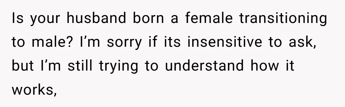 Woman Lies About Pregnancy To Protect Her Trans Husband From Transphobic Family Is your husband born a female transitioning to male? I’m sorry if its insensitive to ask, but I’m still trying to understand how it works,