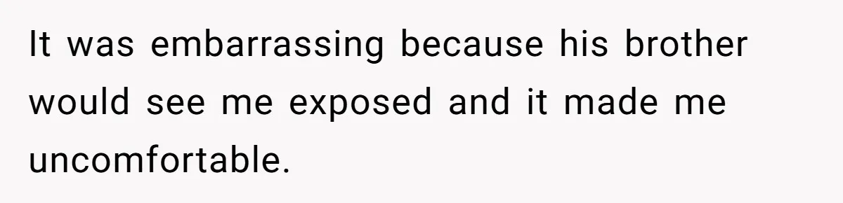It was embarrassing because his brother would see me exposed and it made me uncomfortable.