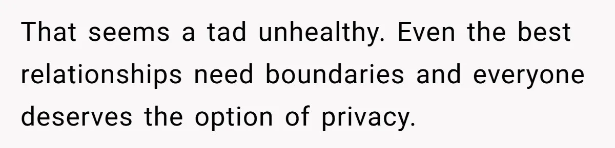 That seems a tad unhealthy. Even the best relationships need boundaries and everyone deserves the option of privacy.