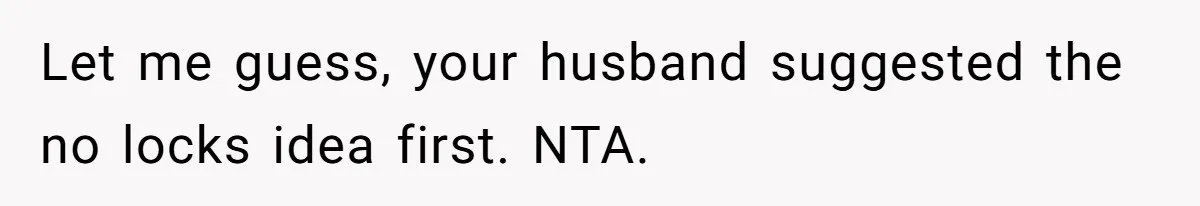 Let me guess, your husband suggested the no locks idea first. NTA.