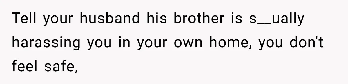 Tell your husband his brother is s__ually harassing you in your own home, you don't feel safe,
