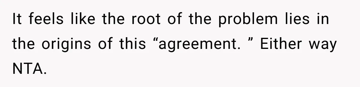 It feels like the root of the problem lies in the origins of this “agreement. ” Either way NTA.