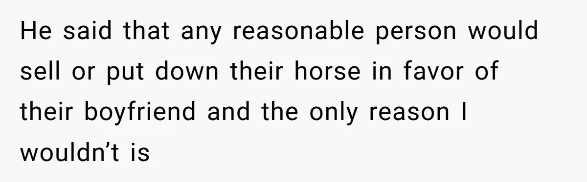 Man Tells Girlfriend To Sell Or Kill Her Horse To Prove She Loves Him He said that any reasonable person would sell or put down their horse in favor of their boyfriend and the only reason I wouldn’t is