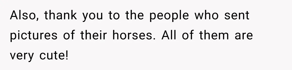 Man Tells Girlfriend To Sell Or Kill Her Horse To Prove She Loves Him Also, thank you to the people who sent pictures of their horses. All of them are very cute!