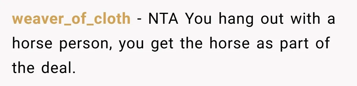 Man Tells Girlfriend To Sell Or Kill Her Horse To Prove She Loves Him weaver_of_cloth − NTA You hang out with a horse person, you get the horse as part of the deal.
