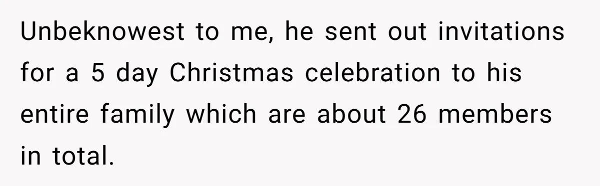 Pregnant Woman Cancels Husband’s Secret 5-Day Christmas Plans After He Invites 26 Relatives Without Telling Her Unbeknowest to me, he sent out invitations for a 5 day Christmas celebration to his entire family which are about 26 members in total.