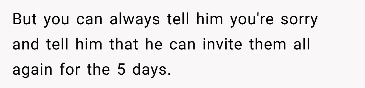 Pregnant Woman Cancels Husband’s Secret 5-Day Christmas Plans After He Invites 26 Relatives Without Telling Her But you can always tell him you're sorry and tell him that he can invite them all again for the 5 days.