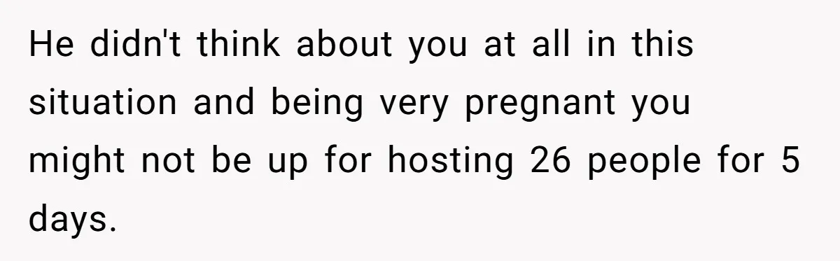 Pregnant Woman Cancels Husband’s Secret 5-Day Christmas Plans After He Invites 26 Relatives Without Telling Her He didn't think about you at all in this situation and being very pregnant you might not be up for hosting 26 people for 5 days.
