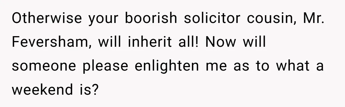 Woman Watched Her Parents Turn Cold Toward Their Adopted Granddaughter After Demanding A Biological Grandson Otherwise your boorish solicitor cousin, Mr. Feversham, will inherit all! Now will someone please enlighten me as to what a weekend is?