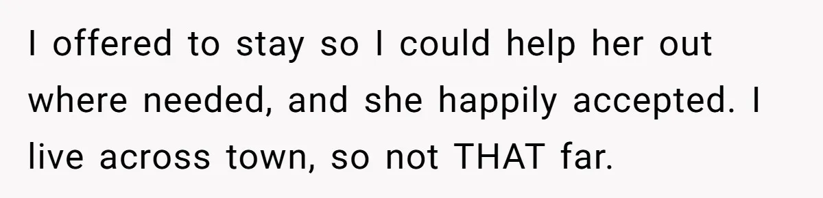 I offered to stay so I could help her out where needed, and she happily accepted. I live across town, so not THAT far.