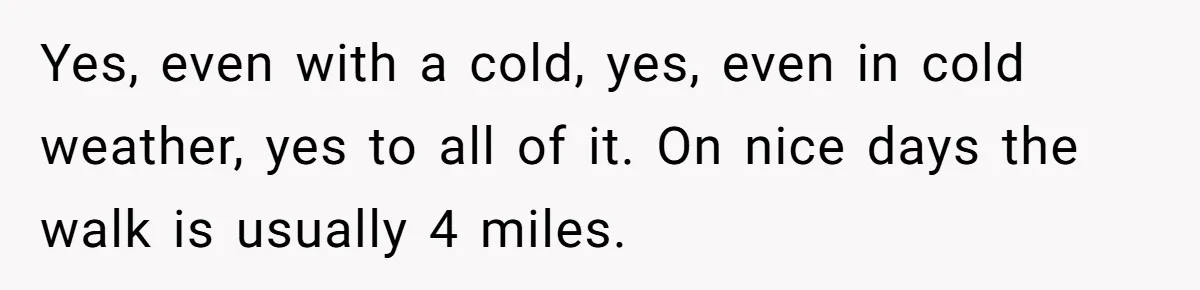 Yes, even with a cold, yes, even in cold weather, yes to all of it. On nice days the walk is usually 4 miles.