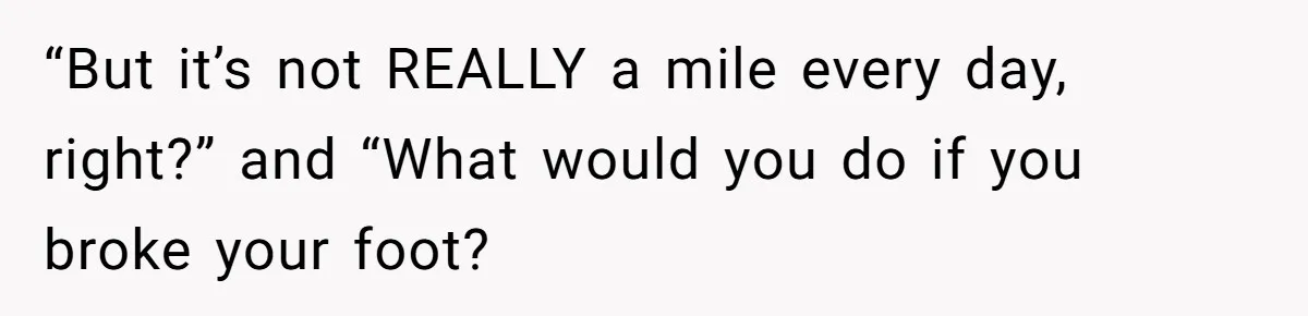 “But it’s not REALLY a mile every day, right?” and “What would you do if you broke your foot?