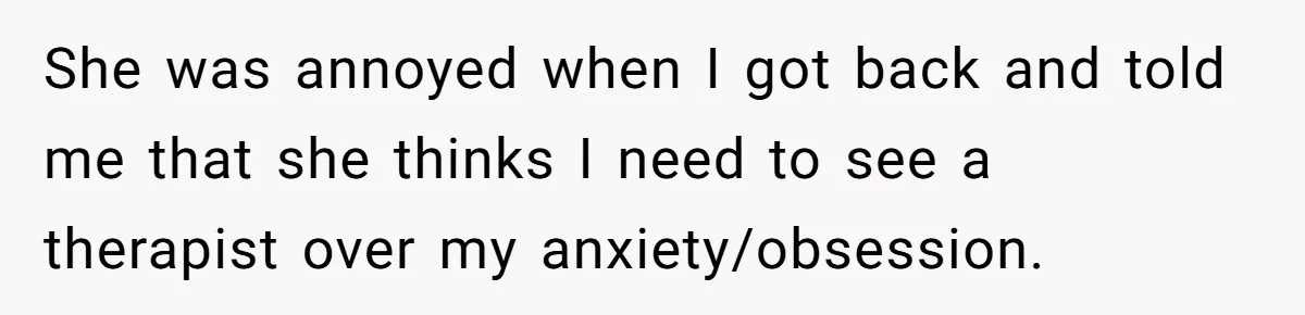 She was annoyed when I got back and told me that she thinks I need to see a therapist over my anxiety/obsession.