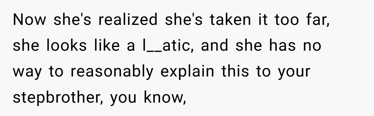 Now she's realized she's taken it too far, she looks like a l__atic, and she has no way to reasonably explain this to your stepbrother, you know,