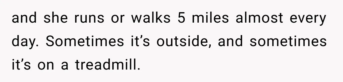 and she runs or walks 5 miles almost every day. Sometimes it’s outside, and sometimes it’s on a treadmill.