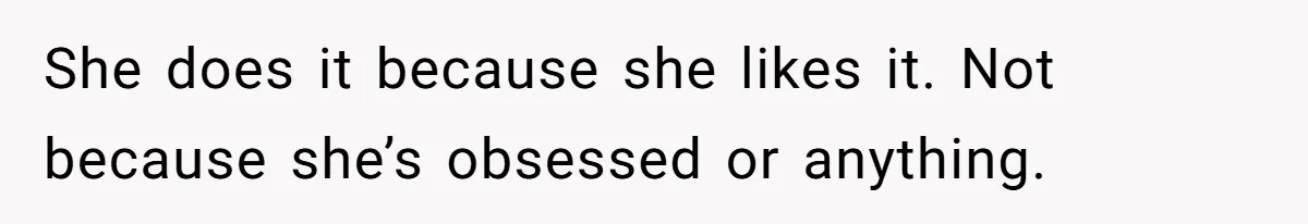 She does it because she likes it. Not because she’s obsessed or anything.
