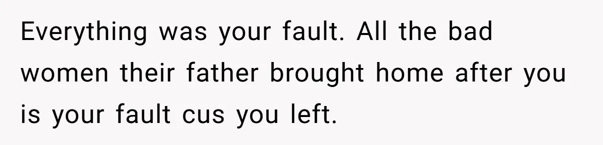 Woman Leaves Marriage After Being Forced To Raise Stepkids Everything was your fault. All the bad women their father brought home after you is your fault cus you left.