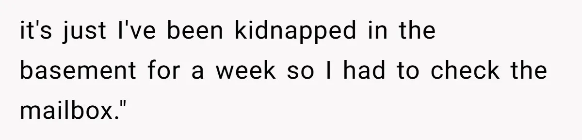 Man Jokes He Was Kidnapped After New Neighbor Tells Him Not To Check His Mail, Ends Up With Police At His Door it's just I've been kidnapped in the basement for a week so I had to check the mailbox."