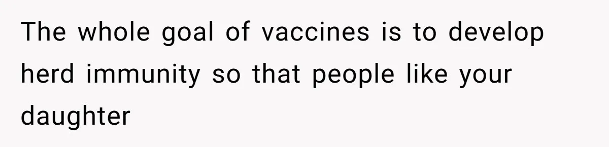 The whole goal of vaccines is to develop herd immunity so that people like your daughter