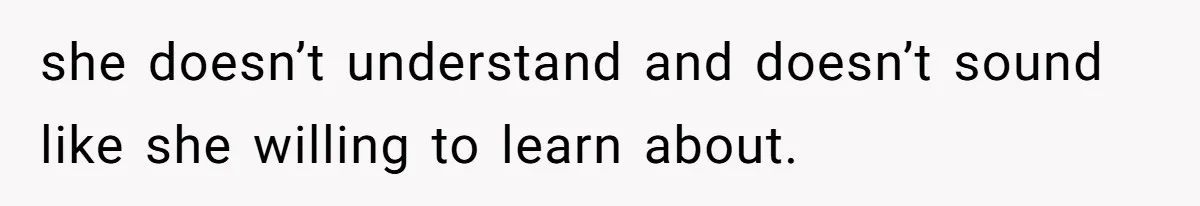 she doesn’t understand and doesn’t sound like she willing to learn about.