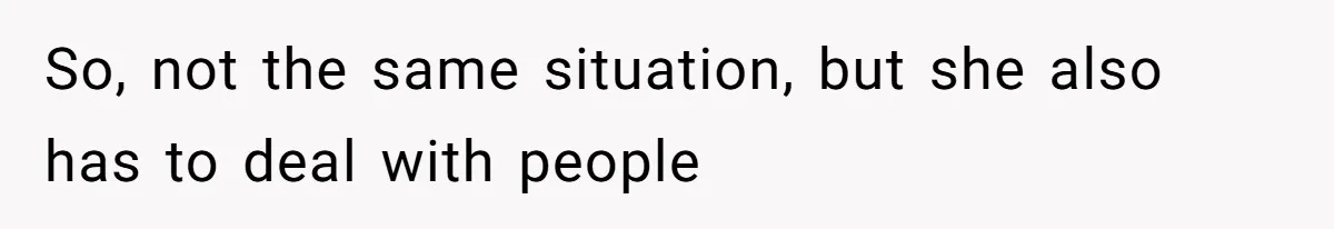 So, not the same situation, but she also has to deal with people