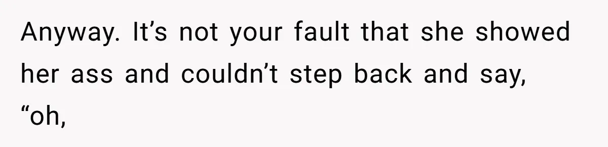 Anyway. It’s not your fault that she showed her ass and couldn’t step back and say, “oh,