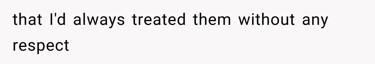 that I'd always treated them without any respect