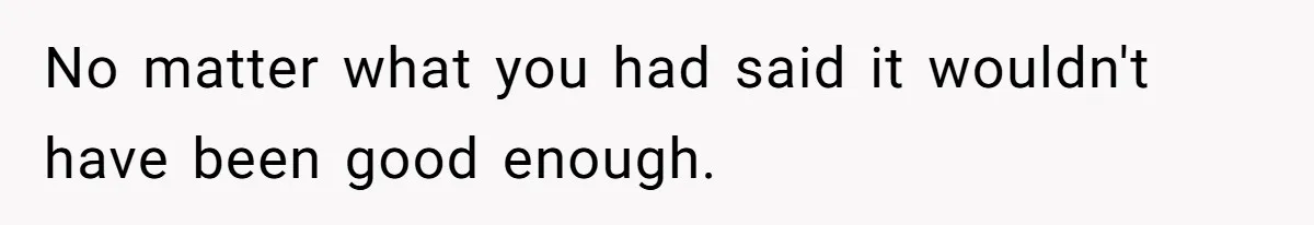 No matter what you had said it wouldn't have been good enough.