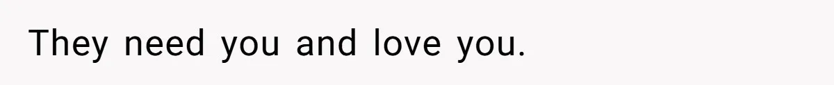 They need you and love you.