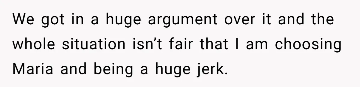 We got in a huge argument over it and the whole situation isn’t fair that I am choosing Maria and being a huge jerk.