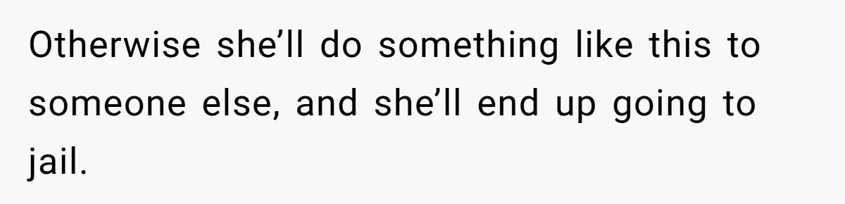 Otherwise she’ll do something like this to someone else, and she’ll end up going to jail.