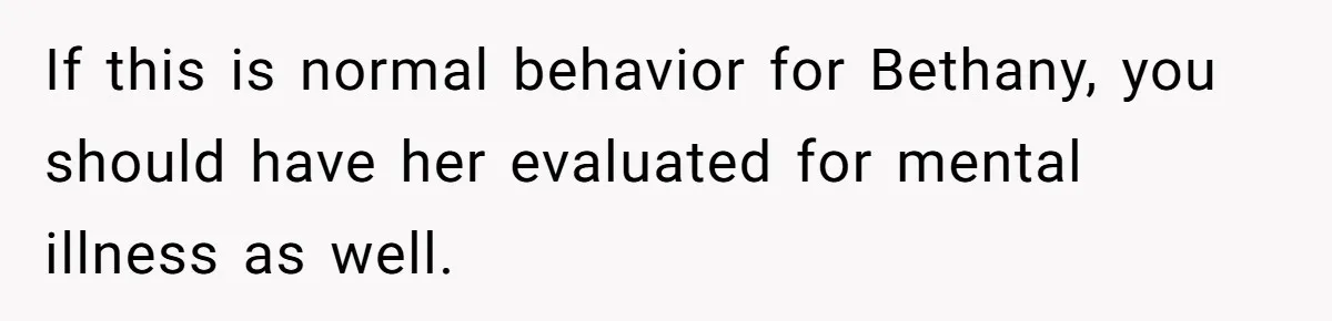 If this is normal behavior for Bethany, you should have her evaluated for mental illness as well.