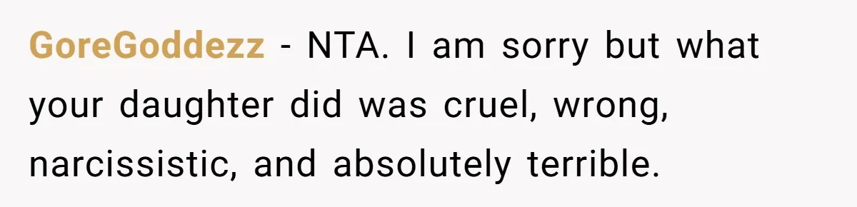GoreGoddezz − NTA. I am sorry but what your daughter did was cruel, wrong, narcissistic, and absolutely terrible.