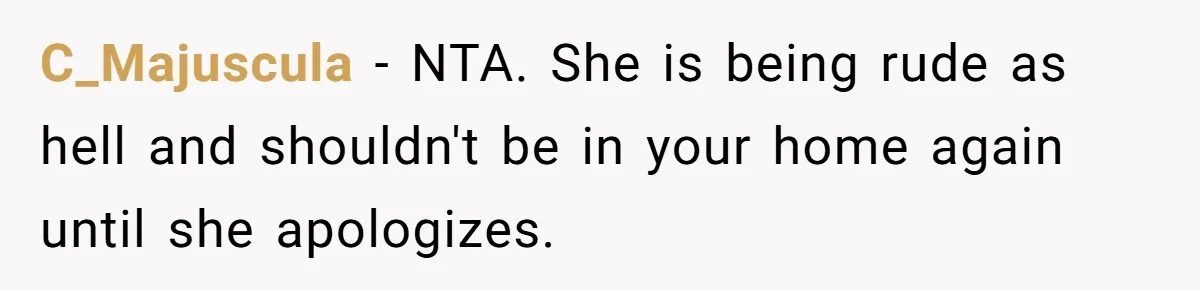Mother-In-Law Snaps After Daughter-In-Law Mocks Her For “Doing Nothing All Day” C_Majuscula − NTA. She is being rude as hell and shouldn't be in your home again until she apologizes.