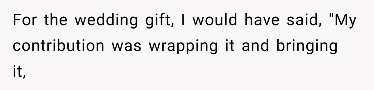Mother-In-Law Snaps After Daughter-In-Law Mocks Her For “Doing Nothing All Day” For the wedding gift, I would have said, "My contribution was wrapping it and bringing it,
