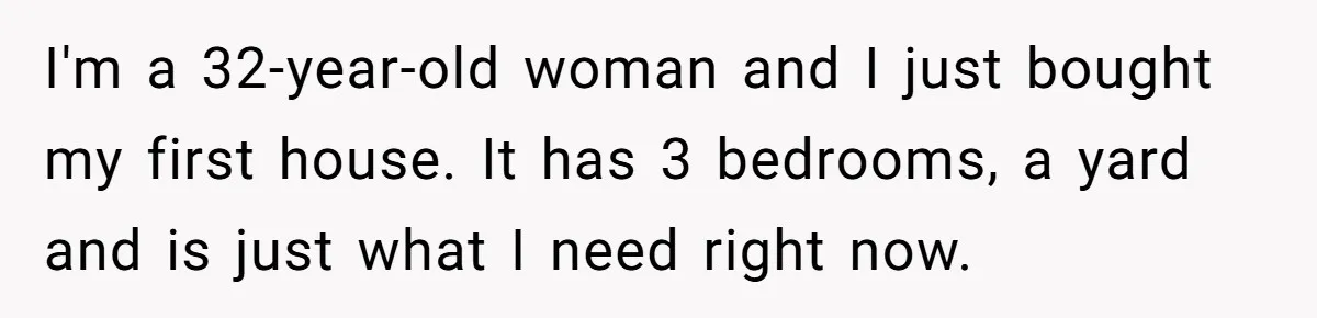 I'm a 32-year-old woman and I just bought my first house. It has 3 bedrooms, a yard and is just what I need right now.