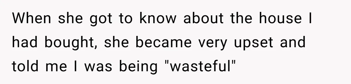 When she got to know about the house I had bought, she became very upset and told me I was being "wasteful"