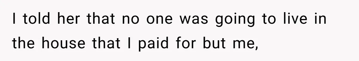 I told her that no one was going to live in the house that I paid for but me,