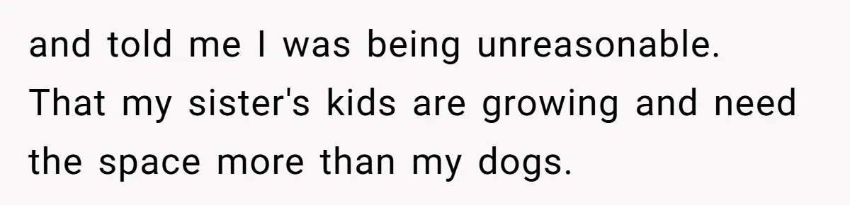 and told me I was being unreasonable. That my sister's kids are growing and need the space more than my dogs.
