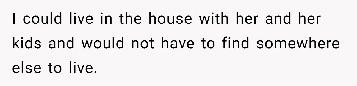 I could live in the house with her and her kids and would not have to find somewhere else to live.