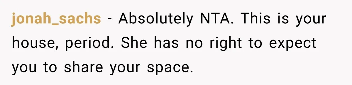 jonah_sachs − Absolutely NTA. This is your house, period. She has no right to expect you to share your space.