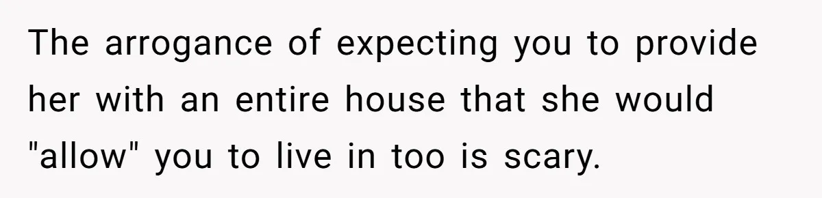 The arrogance of expecting you to provide her with an entire house that she would "allow" you to live in too is scary.