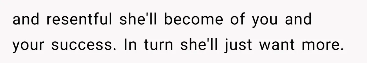 and resentful she'll become of you and your success. In turn she'll just want more.