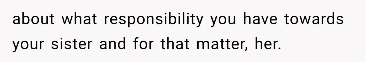 about what responsibility you have towards your sister and for that matter, her.