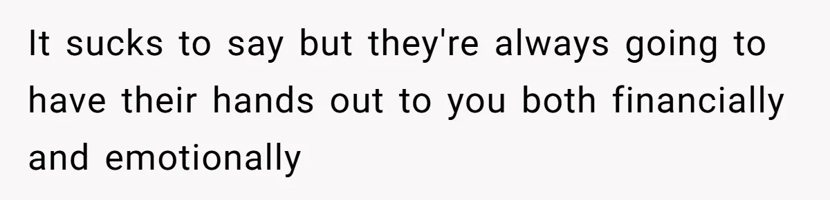 It sucks to say but they're always going to have their hands out to you both financially and emotionally