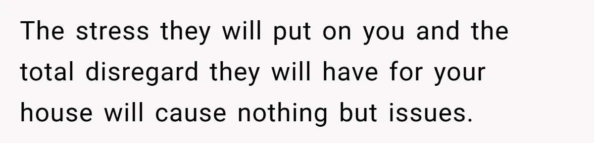 The stress they will put on you and the total disregard they will have for your house will cause nothing but issues.