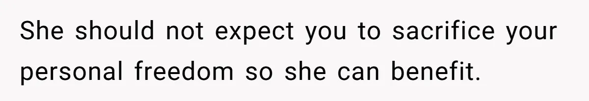 She should not expect you to sacrifice your personal freedom so she can benefit.