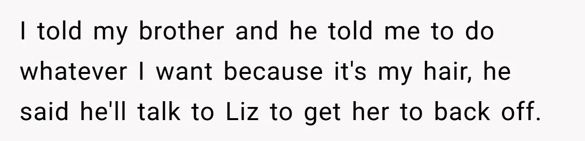 Bride Tries To Control Teen’s Hair, Then Runs Crying To Her In-Laws I told my brother and he told me to do whatever I want because it's my hair, he said he'll talk to Liz to get her to back off.