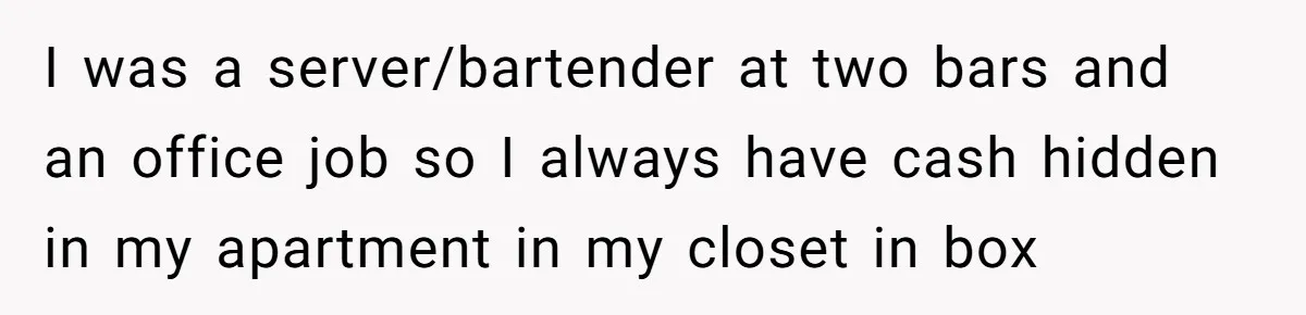 I was a server/bartender at two bars and an office job so I always have cash hidden in my apartment in my closet in box